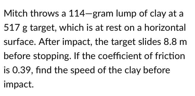 Mitch throws a 114-gram lump of clay at a
517 g target, which is at rest on a horizontal
surface. After impact, the target slides 8.8 m
before stopping. If the coefficient of friction
is 0.39, find the speed of the clay before
impact.
