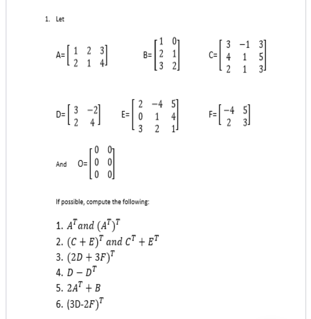 1. Let
1 01
B= | 2 1
[3 2]
3]
5
3 -1
1 2 3
A=
C= 4
1
2 1 41
2
1
3-
2 -4 5]
E= 0
-4 5]
D=
2
1
4
F=
3
2
0=|0 0
0 o]
And
If possible, compute the following:
1. A" and (A")"
2. (C + E)ª and C" + e"
3. (2D + 3F)"
4. D – DT
5. 2A" + B
-
6. (3D-2F)"
