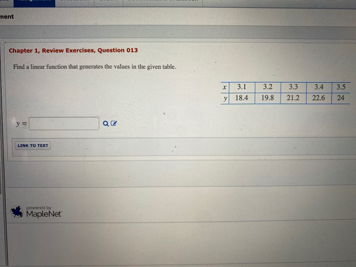 ment
Chapter 1, Review Exercises, Question 013
Find a linear function that generates the values in the given table.
3.1
3.2
3.3
3.4
3.5
y
18.4
19.8
21.2
22.6
24
y =
LINK TO TEXT
powered by
MapleNet
