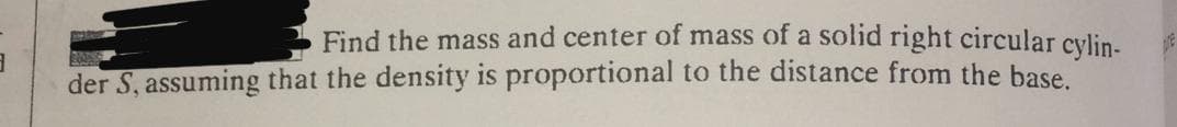 Find the mass and center of mass of a solid right circular cylin.
der S, assuming that the density is proportional to the distance from the base
