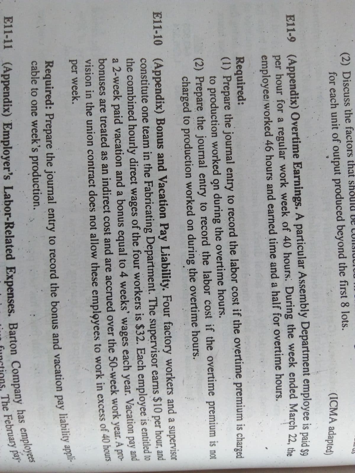 (2) Discuss the factors that should be ConSiuciUL
for each unit of output produced beyond the first 8 lots.
(ICMA adapted)
E11-9 (Appendix) Overtime Earnings. A particular Assembly Department employee is paid $9
per hour for a regular work week of 40 hours: During the week ended March 22 the
employee/worked 46 hours and earned time and a half for overtime hours.
Required:
(1) Prepare the journal entry to record the labor cost if the overtime premium is charged
to production worked on during the overtime hours.
(2) Prepare the journal entry to record the labor cost if the overtime premium is not
charged to production worked on during the overtime hours.
E11-10 (Appendix) Bonus and Vacation Pay Liability. Four factory workers and a supervisor
constitute one team in the Fabricating Department. The supervisor earns $10 per hour, and
the combined hourly direct wages of the four workers is $32. Each employee is entitled to
a 2-week paid vacation and a bonus equal to 4 weeks' wages each year. Vacation pay and
bonuses are treated as an indirect cost and are accrued over the 50-week work year. pro-
vision in the union contract does not allow these employees to work in excess of 40 nours
A
per week.
Required: Prepare the journal entry to record the bonus and vacation pay liability appe
cable to one week's production.
E11-11 Barton has employees
The February pay-
Required: Prepare the journal entry to the and pay appli-
