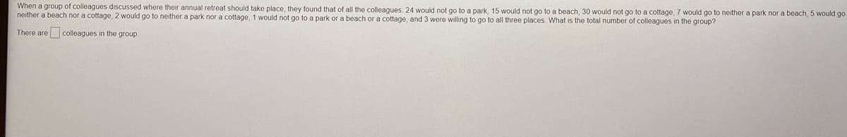 When a group of colleagues discussed where their annual retreat should take place, they found that of all the colleagues: 24 would not go to a park, 15 would not go to a beach, 30 would not go to a cottage, 7 would go to neither a park nor a beach, 5 would go
neither a beach nor a cottage, 2 would go to neither a park nor a cottage, 1 would not go to a park or a beach or a cottage, and 3 were willing to go to all three places What is the total number of colleagues in the group?
There are colleagues in the group
