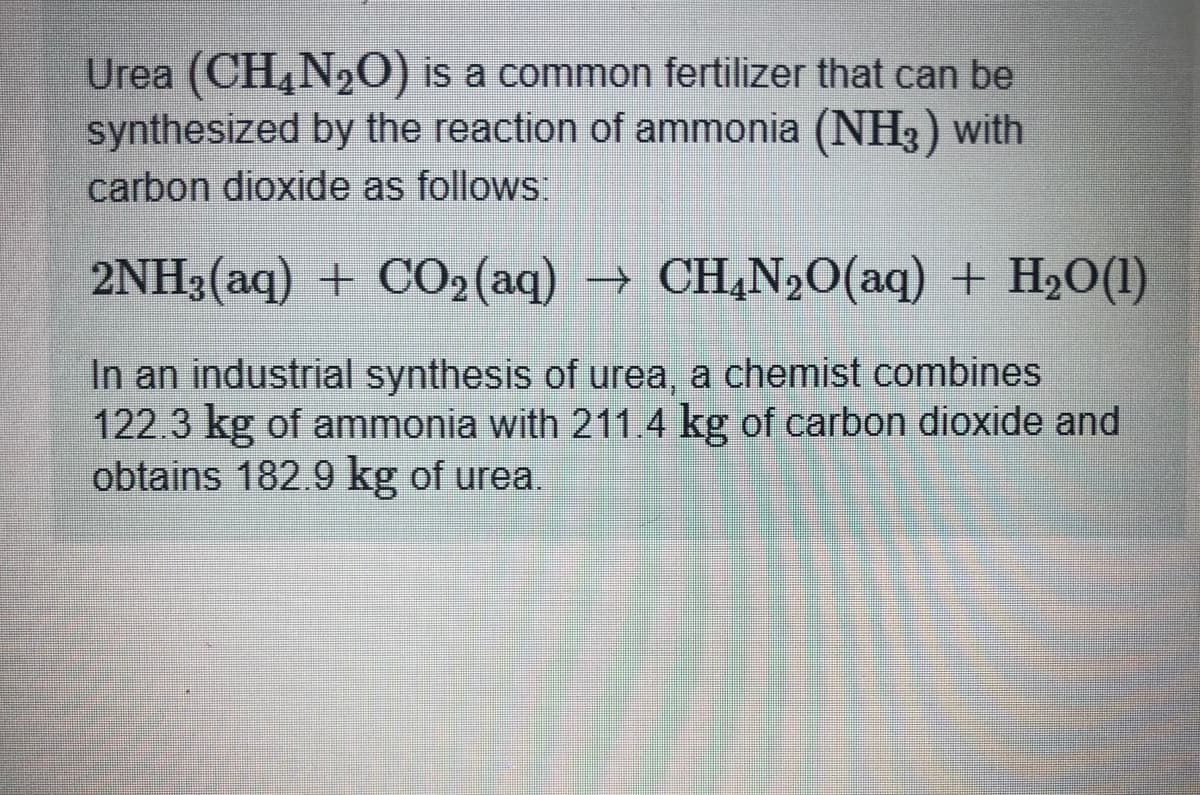 Urea (CH,N,0) is a common fertilizer that can be
synthesized by the reaction of ammonia (NH3 ) with
carbon dioxide as follows
2NH3(aq) + CO2 (aq) → CH,N20(aq) + H2O(1)
In an industrial synthesis of urea, a chemist combines
122.3 kg of ammonia with 211 4 kg of carbon dioxide and
obtains 182 9 kg of urea
