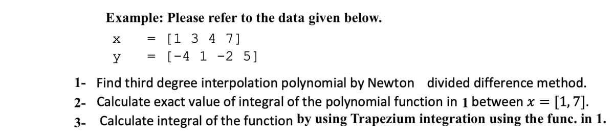 Example: Please refer to the data given below.
[1 3 4 7]
[-4 1 -2 5]
1- Find third degree interpolation polynomial by Newton divided difference method.
2- Calculate exact value of integral of the polynomial function in 1 between x
[1,7].
3- Calculate integral of the function by using Trapezium integration using the func. in 1.
