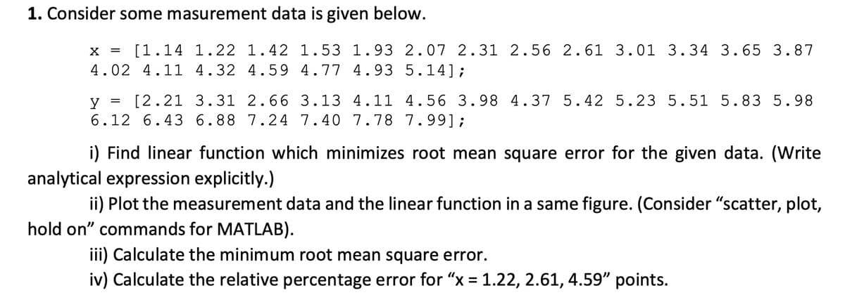 1. Consider some masurement data is given below.
X =
[1.14 1.22 1.42 1.53 1.93 2.07 2.31 2.56 2.61 3.01 3.34 3.65 3.87
4.02 4.11 4.32 4.59 4.77 4.93 5.14];
y
[2.21 3.31 2.66 3.13 4.11 4.56 3.98 4.37 5.42 5.23 5.51 5.83 5.98
6.12 6.43 6.88 7.24 7.40 7.78 7.99];
i) Find linear function which minimizes root mean square error for the given data. (Write
analytical expression explicitly.)
ii) Plot the measurement data and the linear function in a same figure. (Consider "scatter, plot,
hold on" commands for MATLAB).
iii) Calculate the minimum root mean square error.
iv) Calculate the relative percentage error for "x = 1.22, 2.61, 4.59" points.
