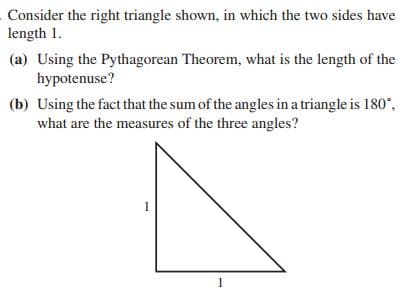 Consider the right triangle shown, in which the two sides have
length 1.
(a) Using the Pythagorean Theorem, what is the length of the
hypotenuse?
(b) Using the fact that the sum of the angles in a triangle is 180*,
what are the measures of the three angles?
1
