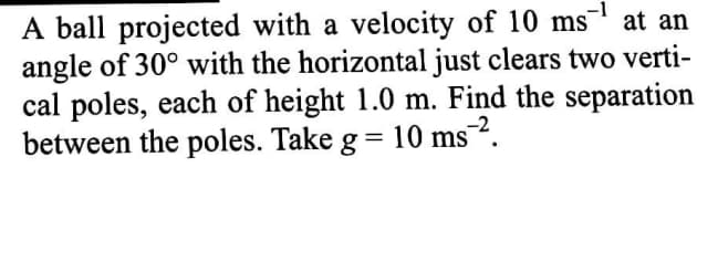 -1
at an
A ball projected with a velocity of 10 ms
angle of 30° with the horizontal just clears two verti-
cal poles, each of height 1.0 m. Find the separation
between the poles. Take g = 10 ms
ms?.
