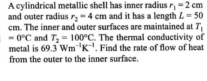 A cylindrical metallic shell has inner radius r, =2 cm
and outer radius r, = 4 cm and it has a length L = 50
cm. The inner and outer surfaces are maintained at T,
= 0°C and T, = 100°C. The thermal conductivity of
metal is 69.3 Wm¯'K. Find the rate of flow of heat
%3D
from the outer to the inner surface.
