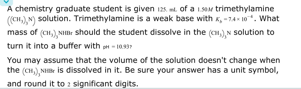 A chemistry graduate student is given 125. mL of a 1.50M trimethylamine
((CH3)3N) solution. Trimethylamine is a weak base with K₁ = 7.4×10¯4. What
mass of (CH3)₂NHBr should the student dissolve in the (CH₂)₂N solution to
turn it into a buffer with pH = 10.93?
You may assume that the volume of the solution doesn't change when
the (CH3)NHBr is dissolved in it. Be sure your answer has a unit symbol,
and round it to 2 significant digits.