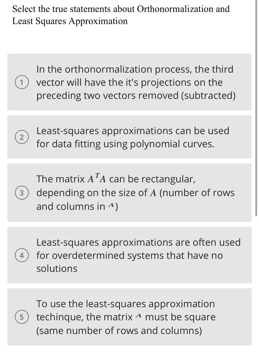 Select the true statements about Orthonormalization and
Least Squares Approximation
In the orthonormalization process, the third
1 vector will have the it's projections on the
preceding two vectors removed (subtracted)
2
4
5
Least-squares approximations can be used
for data fitting using polynomial curves.
The matrix ATA can be rectangular,
depending on the size of A (number of rows
and columns in ^)
Least-squares approximations are often used
for overdetermined systems that have no
solutions
To use the least-squares approximation
techinque, the matrix ª must be square
(same number of rows and columns)
A