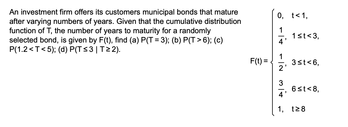 An investment firm offers its customers municipal bonds that mature
after varying numbers of years. Given that the cumulative distribution
function of T, the number of years to maturity for a randomly
selected bond, is given by F(t), find (a) P(T = 3); (b) P(T>6); (c)
P(1.2 <T<5); (d) P(T≤3 | T≥2).
F(t)=
0, t< 1,
1
4
3
4'
1.
1≤t<3,
3≤t<6,
6 ≤t<8,
t≥8