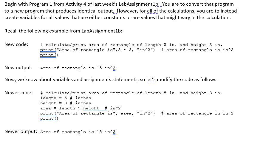 Begin with Program 1 from Activity 4 of last week's LabAssignment1b. You are to convert that program
to a new program that produces identical output. However, for all of the calculations, you are to instead
create variables for all values that are either constants or are values that might vary in the calculation.
Recall the following example from LabAssignment1b:
# calculate/print area of rectangle of length 5 in. and height 3 in.
print ("Area of rectangle is",5 * 3, "in^2") # area of rectangle in in^2
print ()
New code:
New output:
Area of rectangle is 15 in^2
Now, we know about variables and assignments statements, so let's modify the code as follows:
# calculate/print area of rectangle of length 5 in. and height 3 in.
length = 5 # inches
height
area = length * height # in^2
print ("Area of rectangle is", area, "in^2")
print ()
Newer code:
%3D
= 3 # inches
# area of rectangle in in^2
Newer output: Area of rectangle is 15 in^2
