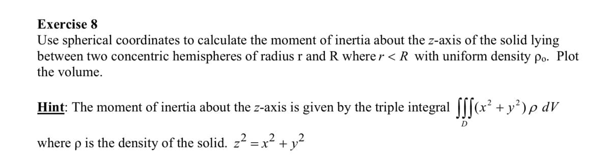 Exercise 8
Use spherical coordinates to calculate the moment of inertia about the z-axis of the solid lying
between two concentric hemispheres of radius r and R where r < R with uniform density po. Plot
the volume.
Hint: The moment of inertia about the z-axis is given by the triple integral fff(x² + y²) p dV
D
where p is the density of the solid. z² = x² + y²