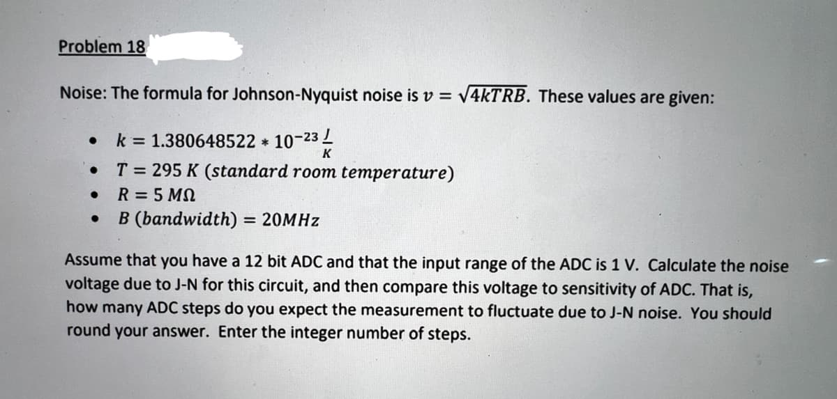 Problem 18
Noise: The formula for Johnson-Nyquist noise is v = V4KTRB. These values are given:
k = 1.380648522 * 10-23
K
T = 295 K (standard room temperature)
R = 5 MN
B (bandwidth) = 20MHZ
%3D
Assume that you have a 12 bit ADC and that the input range of the ADC is 1 V. Calculate the noise
voltage due to J-N for this circuit, and then compare this voltage to sensitivity of ADC. That is,
how many ADC steps do you expect the measurement to fluctuate due to J-N noise. You should
round your answer. Enter the integer number of steps.
