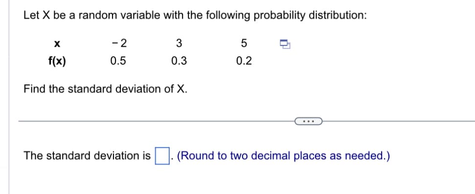 Let \( X \) be a random variable with the following probability distribution:

\[
\begin{array}{c|ccc}
x & -2 & 3 & 5 \\
\hline
f(x) & 0.5 & 0.3 & 0.2 \\
\end{array}
\]

Find the standard deviation of \( X \).

---

The standard deviation is \(\Box\). (Round to two decimal places as needed.)