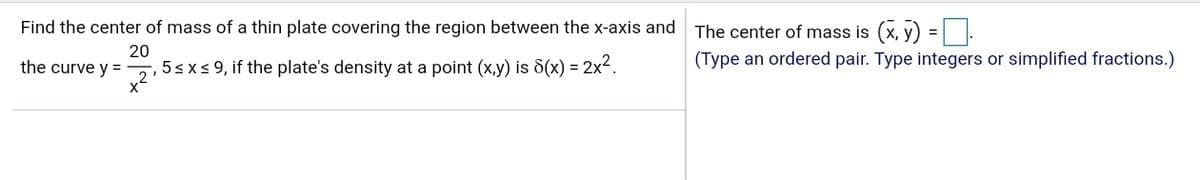 Find the center of mass of a thin plate covering the region between the x-axis and The center of mass is (x, y) =| .
%3D
20
5sxs 9, if the plate's density at a point (x,y) is 8(x) = 2x².
x2
the curve y =
(Type an ordered pair. Type integers or simplified fractions.)
