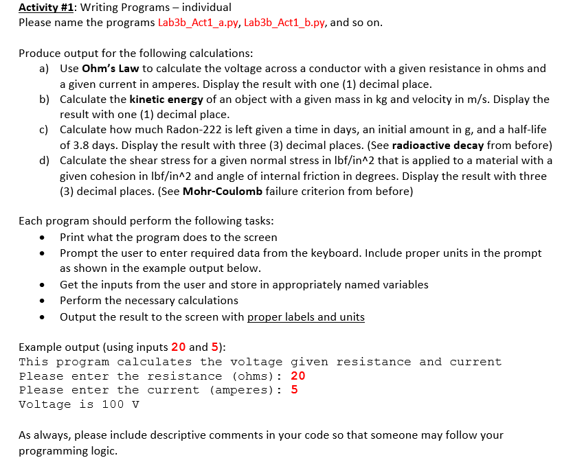 Activity #1: Writing Programs – individual
Please name the programs Lab3b_Act1_a.py, Lab3b_Act1_b.py, and so on.
Produce output for the following calculations:
a) Use Ohm's Law to calculate the voltage across a conductor with a given resistance in ohms and
a given current in amperes. Display the result with one (1) decimal place.
b) Calculate the kinetic energy of an object with a given mass in kg and velocity in m/s. Display the
result with one (1) decimal place.
c) Calculate how much Radon-222 is left given a time in days, an initial amount in g, and a half-life
of 3.8 days. Display the result with three (3) decimal places. (See radioactive decay from before)
d) Calculate the shear stress for a given normal stress in Ibf/in^2 that is applied to a material with a
given cohesion in Ibf/in^2 and angle of internal friction in degrees. Display the result with three
(3) decimal places. (See Mohr-Coulomb failure criterion from before)
Each program should perform the following tasks:
Print what the program does to the screen
Prompt the user to enter required data from the keyboard. Include proper units in the prompt
as shown in the example output below.
Get the inputs from the user and store in appropriately named variables
Perform the necessary calculations
Output the result to the screen with proper labels and units
Example output (using inputs 20 and 5):
This program calculates the voltage given resistance and current
Please enter the resistance (ohms) : 20
Please enter the current (amperes): 5
Voltage is 100 v
As always, please include descriptive comments in your code so that someone may follow your
programming logic.
