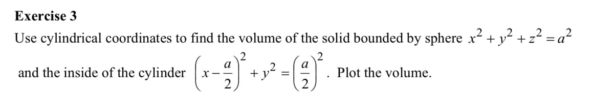 Exercise 3
Use cylindrical coordinates to find the volume of the solid bounded by sphere x² + y² + z² =
2
and the inside of the cylinder X
a
2
2
+y²
=
a
2
Plot the volume.