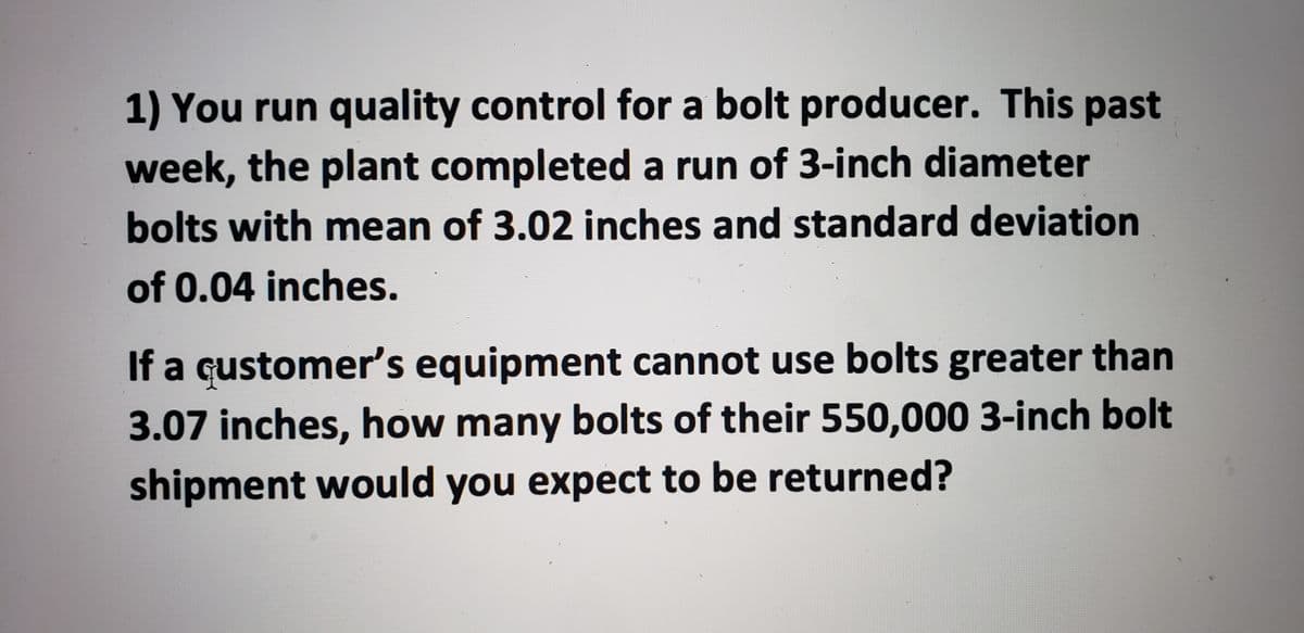 ### Quality Control Problem for Bolt Production

**Scenario:**
You run quality control for a bolt producer. This past week, the plant completed a run of 3-inch diameter bolts with:

- **Mean Diameter:** 3.02 inches
- **Standard Deviation:** 0.04 inches

**Problem:**
A customer’s equipment cannot use bolts greater than 3.07 inches. Given that the shipment consists of 550,000 bolts, how many of these bolts would you expect to be returned based on the specified constraint?

---

#### Explanation:

To determine the number of bolts expected to be returned, we need to calculate the probability that a randomly selected bolt exceeds the 3.07 inches threshold. This can be approached using the concept of the normal distribution, where the diameter of the bolts is assumed to follow a normal distribution with the given mean and standard deviation.

1. **Calculate the Z-score:**
   The Z-score is a measure of how many standard deviations an element is from the mean. It is calculated as:
   \[
   Z = \frac{X - \mu}{\sigma}
   \]
   where \( X \) is the value of interest (3.07 inches), \( \mu \) is the mean (3.02 inches), and \( \sigma \) is the standard deviation (0.04 inches).

2. **Determine the Probability:**
   Using the Z-score, refer to the standard normal distribution table (Z-table) to find the probability that a bolt's diameter is greater than 3.07 inches.

3. **Calculate the Expected Number of Returned Bolts:**
   Multiply the total number of bolts (550,000) by the probability obtained in the previous step to find the expected number of bolts to be returned.

#### Calculation Steps:

1. **Calculate the Z-score:**
   \[
   Z = \frac{3.07 - 3.02}{0.04} = 1.25
   \]

2. **Find the Probability from Z-table:**
   The Z-score of 1.25 corresponds to a probability of \( P(Z < 1.25) \approx 0.8944 \). Therefore, the probability that a bolt exceeds 3.07 inches is:
   \[
   P(Z > 3.07) = 1 - P(Z < 3.07) = 1 - 0.8944 =