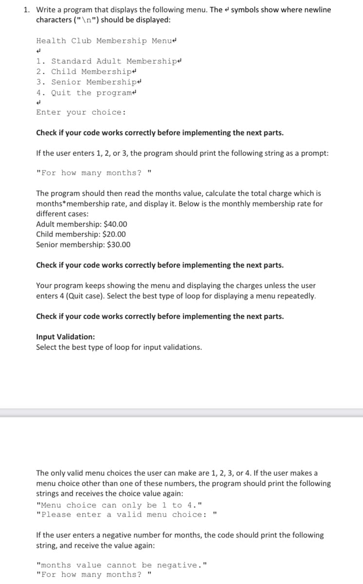 1. Write a program that displays the following menu. The symbols show where newline
characters ("\n") should be displayed:
Health Club Membership Menu
H
1. Standard Adult Membership
2. Child Membership
3. Senior Membership
4. Quit the programe
d
Enter your choice:
Check if your code works correctly before implementing the next parts.
If the user enters 1, 2, or 3, the program should print the following string as a prompt:
"For how many months? "
The program should then read the months value, calculate the total charge which is
months* membership rate, and display it. Below is the monthly membership rate for
different cases:
Adult membership: $40.00
Child membership: $20.00
Senior membership: $30.00
Check if your code works correctly before implementing the next parts.
Your program keeps showing the menu and displaying the charges unless the user
enters 4 (Quit case). Select the best type of loop for displaying a menu repeatedly.
Check if your code works correctly before implementing the next parts.
Input Validation:
Select the best type of loop for input validations.
The only valid menu choices the user can make are 1, 2, 3, or 4. If the user makes a
menu choice other than one of these numbers, the program should print the following
strings and receives the choice value again:
"Menu choice can only be 1 to 4."
"Please enter a valid menu choice: "
If the user enters a negative number for months, the code should print the following
string, and receive the value again:
"months value cannot be negative."
"For how many months?
"1