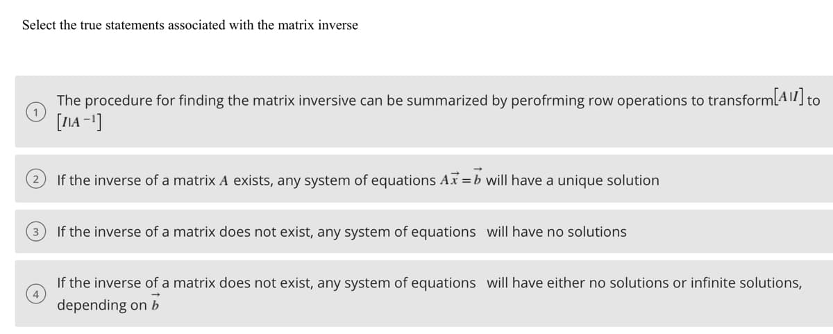 Select the true statements associated with the matrix inverse
The procedure for finding the matrix inversive can be summarized by perofrming row operations to transform [A11] to
[IIA-¹]
2
If the inverse of a matrix A exists, any system of equations Ax=b will have a unique solution
3
If the inverse of a matrix does not exist, any system of equations will have no solutions
If the inverse of a matrix does not exist, any system of equations will have either no solutions or infinite solutions,
depending on b