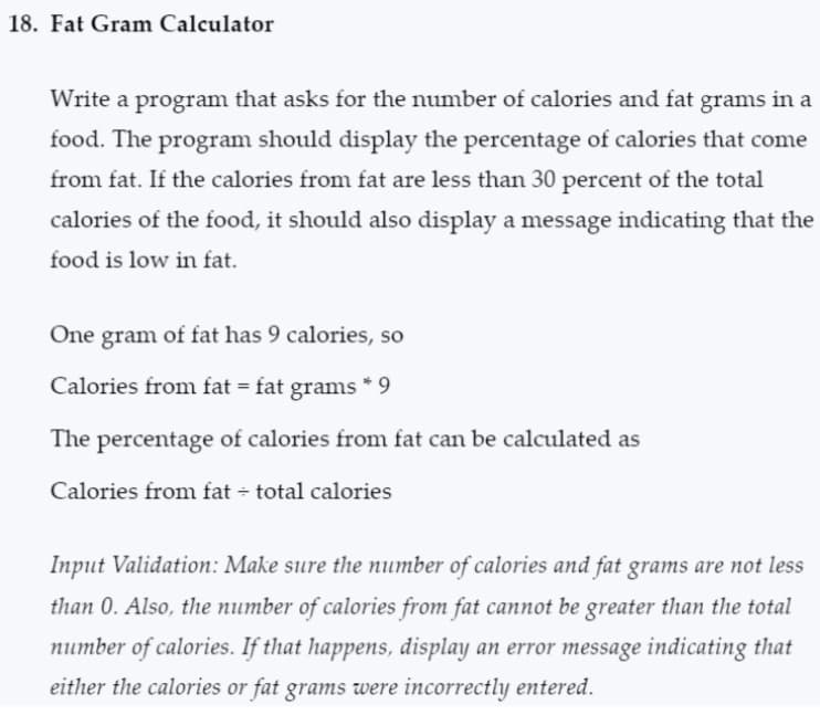 18. Fat Gram Calculator
Write a program that asks for the number of calories and fat grams in a
food. The program should display the percentage of calories that come
from fat. If the calories from fat are less than 30 percent of the total
calories of the food, it should also display a message indicating that the
food is low in fat.
One gram of fat has 9 calories, so
Calories from fat = fat grams *9
The percentage of calories from fat can be calculated as
Calories from fat total calories
Input Validation: Make sure the number of calories and fat grams are not less
than 0. Also, the number of calories from fat cannot be greater than the total
number of calories. If that happens, display an error message indicating that
either the calories or fat grams were incorrectly entered.