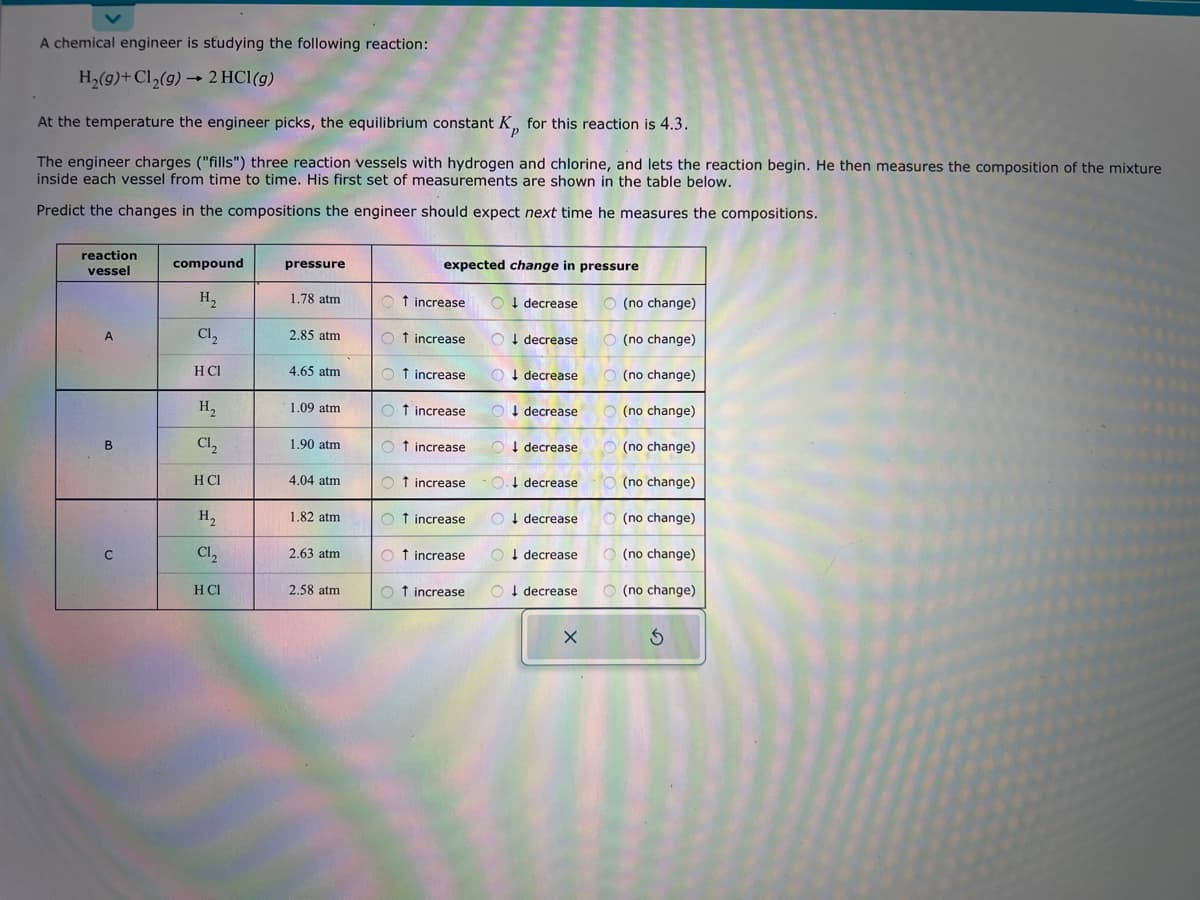 A chemical engineer is studying the following reaction:
H₂(g)+ Cl₂(g) → 2 HCl (g)
At the temperature the engineer picks, the equilibrium constant K for this reaction is 4.3.
P
The engineer charges ("fills") three reaction vessels with hydrogen and chlorine, and lets the reaction begin. He then measures the composition of the mixture
inside each vessel from time to time. His first set of measurements are shown in the table below.
Predict the changes in the compositions the engineer should expect next time he measures the compositions.
reaction
vessel
A
B
C
compound
H₂
Cl₂
H CI
H₂
C1₂
H CI
H₂
Cl₂
H CI
pressure
1.78 atm
2.85 atm
4.65 atm
1.09 atm
1.90 atm
4.04 atm
1.82 atm
2.63 atm
2.58 atm
expected change in pressure
↑ increase
Ot increase
† increase
Ot increase
Ot increase
Ot increase
Ot increase
O decrease
Ot increase
Odecrease
decrease
↑ increase O. decrease
Odecrease
decrease
O decrease
Odecrease
O decrease
X
(no change)
(no change)
(no change)
(no change)
(no change)
(no change)
O (no change)
(no change)
O(no change)
S
