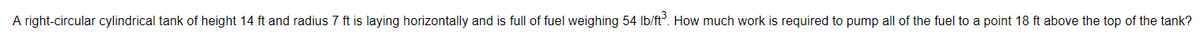 A right-circular cylindrical tank of height 14 ft and radius 7 ft is laying horizontally and is full of fuel weighing 54 Ib/ft°. How much work is required to pump all of the fuel to a point 18 ft above the top of the tank?
