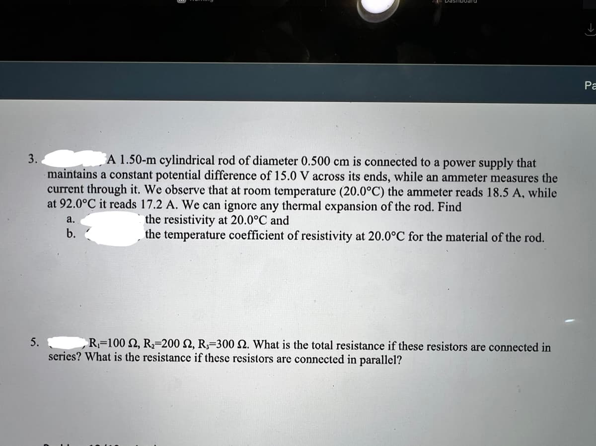 Pa
3.
A 1.50-m cylindrical rod of diameter 0.500 cm is connected to a power supply that
maintains a constant potential difference of 15.0 V across its ends, while an ammeter measures the
current through it. We observe that at room temperature (20.0°C) the ammeter reads 18.5 A, while
at 92.0°C it reads 17.2 A. We can ignore any thermal expansion of the rod. Find
the resistivity at 20.0°C and
the temperature coefficient of resistivity at 20.0°C for the material of the rod.
a.
b.
5.
R=100 2, R2=200 2, R3=300 N. What is the total resistance if these resistors are connected in
series? What is the resistance if these resistors are connected in parallel?
→)
