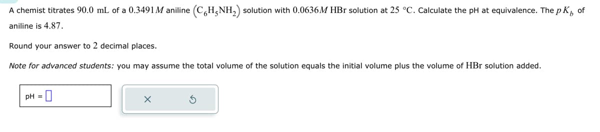 A chemist titrates 90.0 mL of a 0.3491M aniline (C6H5NH₂) solution with 0.0636M HBr solution at 25 °C. Calculate the pH at equivalence. The p K₁ of
aniline is 4.87.
Round your answer to 2 decimal places.
Note for advanced students: you may assume the total volume of the solution equals the initial volume plus the volume of HBr solution added.
pH = 0
X