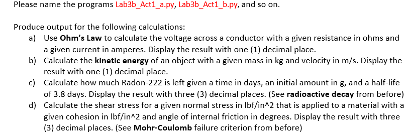 Please name the programs Lab3b_Act1_a.py, Lab3b_Act1_b.py, and so on.
Produce output for the following calculations:
a) Use Ohm's Law to calculate the voltage across a conductor with a given resistance in ohms and
a given current in amperes. Display the result with one (1) decimal place.
b) Calculate the kinetic energy of an object with a given mass in kg and velocity in m/s. Display the
result with one (1) decimal place.
c) Calculate how much Radon-222 is left given a time in days, an initial amount in g, and a half-life
of 3.8 days. Display the result with three (3) decimal places. (See radioactive decay from before)
d) Calculate the shear stress for a given normal stress in Ibf/in^2 that is applied to a material with a
given cohesion in Ibf/in^2 and angle of internal friction in degrees. Display the result with three
(3) decimal places. (See Mohr-Coulomb failure criterion from before)
