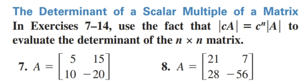 The Determinant of a Scalar Multiple of a Matrix
In Exercises 7-14, use the fact that |cA| = c"|A| to
evaluate the determinant of the n × n matrix.
15
21
7
10-20
28-56
7. A =
[
5
8. A =