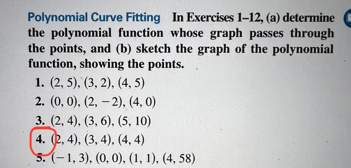 Polynomial Curve Fitting In Exercises 1-12, (a) determine
the polynomial function whose graph passes through
the points, and (b) sketch the graph of the polynomial
function, showing the points.
1. (2, 5), (3, 2), (4, 5)
2. (0, 0), (2,-2), (4,0)
3. (2, 4), (3, 6), (5, 10)
4. (2, 4), (3, 4), (4, 4)
5. (-1, 3), (0, 0), (1, 1), (4, 58)