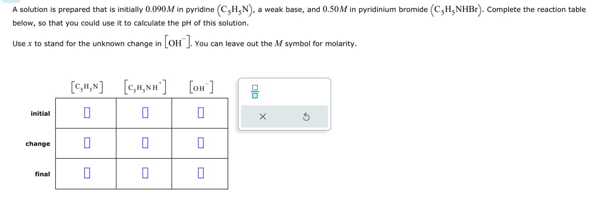 A solution is prepared that is initially 0.090M in pyridine (CHN), a weak base, and 0.50M in pyridinium bromide (CH-NHBr). Complete the reaction table
below, so that you could use it to calculate the pH of this solution.
Use x to stand for the unknown change in [OH-]. You can leave out the M symbol for molarity.
initial
change
final
[C,H,N] [C₂H,NH*]
0
[OH-]
00