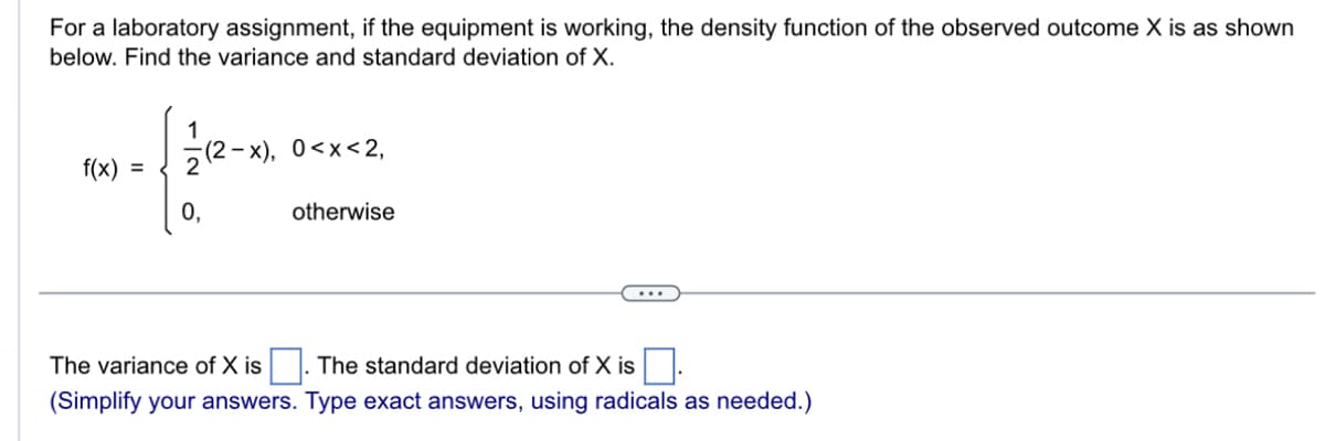 For a laboratory assignment, if the equipment is working, the density function of the observed outcome X is as shown
below. Find the variance and standard deviation of X.
f(x) =
0,
-x), 0<x<2,
otherwise
The variance of X is
The standard deviation of X is.
(Simplify your answers. Type exact answers, using radicals as needed.)