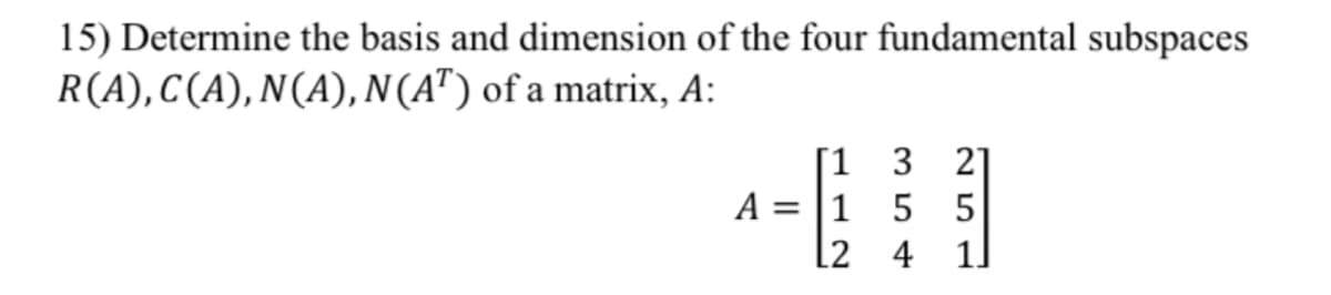 15) Determine the basis and dimension of the four fundamental subspaces
R(A), C(A), N(A), N(AT) of a matrix, A:
[1 3 21
A = 1 5 5
L2
4 1]