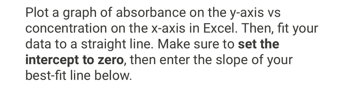 Plot a graph of absorbance on the y-axis vs
concentration on the x-axis in Excel. Then, fit your
data to a straight line. Make sure to set the
intercept to zero, then enter the slope of your
best-fit line below.