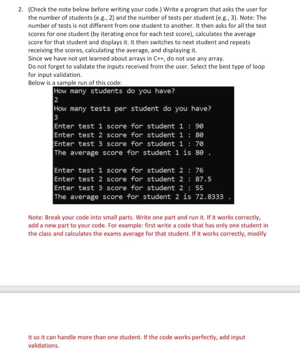 2. (Check the note below before writing your code.) Write a program that asks the user for
the number of students (e.g., 2) and the number of tests per student (e.g., 3). Note: The
number of tests is not different from one student to another. It then asks for all the test
scores for one student (by iterating once for each test score), calculates the average
score for that student and displays it. It then switches to next student and repeats
receiving the scores, calculating the average, and displaying it.
Since we have not yet learned about arrays in C++, do not use any array.
Do not forget to validate the inputs received from the user. Select the best type of loop
for input validation.
Below is a sample run of this code:
How many students do you have?
2
How many tests per student do you have?
3
Enter test 1 score for student 1 : 90
Enter test 2 score for student 1: 80
Enter test 3 score for student 1 : 70
The average score for student 1 is 80
Enter test 1 score for
student 2 : 76
Enter test 2 score for student 2: 87.5
Enter test 3 score for student 2: 55
The average score for student 2 is 72.8333
Note: Break your code into small parts. Write one part and run it. If it works correctly,
add a new part to your code. For example: first write a code that has only one student in
the class and calculates the exams average for that student. If it works correctly, modify
it so it can handle more than one student. If the code works perfectly, add input
validations.