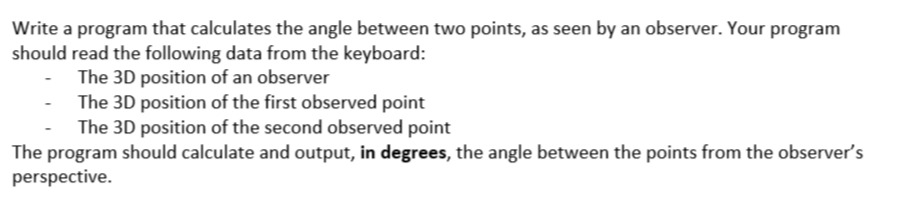 Write a program that calculates the angle between two points, as seen by an observer. Your program
should read the following data from the keyboard:
The 3D position of an observer
The 3D position of the first observed point
The 3D position of the second observed point
The program should calculate and output, in degrees, the angle between the points from the observer's
perspective.
