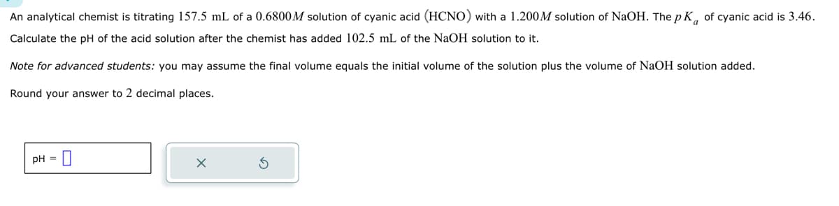 An analytical chemist is titrating 157.5 mL of a 0.6800M solution of cyanic acid (HCNO) with a 1.200M solution of NaOH. The pK of cyanic acid is 3.46.
Calculate the pH of the acid solution after the chemist has added 102.5 mL of the NaOH solution to it.
Note for advanced students: you may assume the final volume equals the initial volume of the solution plus the volume of NaOH solution added.
Round your answer to 2 decimal places.
pH = 0
X