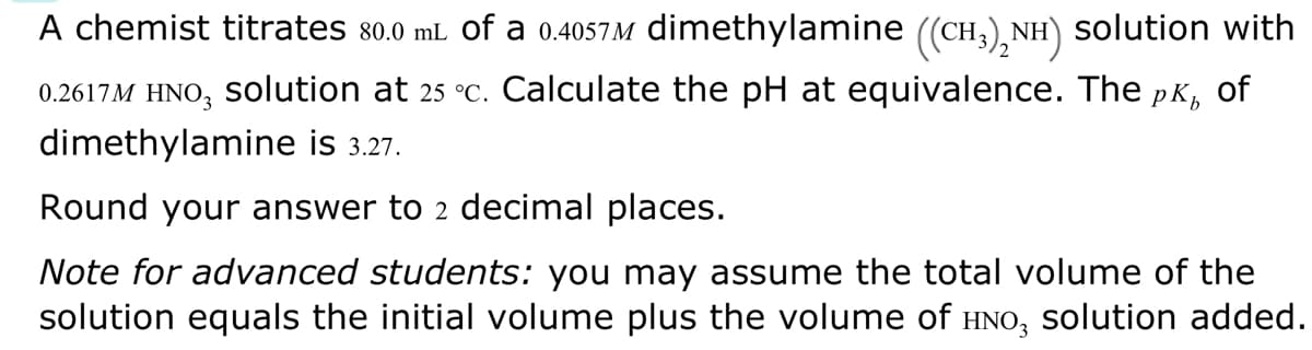 A chemist titrates 80.0 mL of a 0.4057M dimethylamine ((CH₂)₂NH) solution with
0.2617M HNO3 Solution at 25 °c. Calculate the pH at equivalence. The pêå of
dimethylamine is 3.27.
Round your answer to 2 decimal places.
Note for advanced students: you may assume the total volume of the
solution equals the initial volume plus the volume of HNO3 solution added.