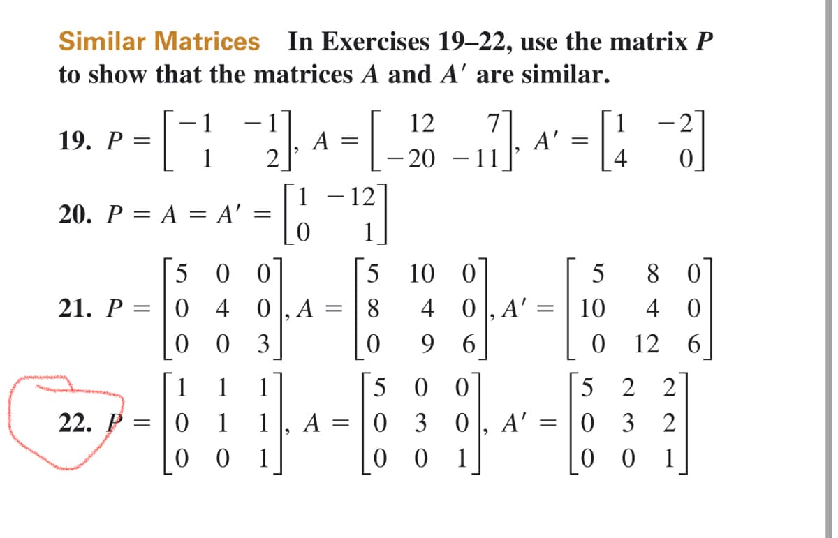 Similar Matrices In Exercises 19-22, use the matrix P
to show that the matrices A and A' are similar.
19. P =
20. P = A = A'
21. P
=
H
22. P =
0
0
2₁A =
500
=
1
0
1 1
1
1
001
4 0, A =
=
03
[1-1¹2]
9
A
=
5
8
0
5
0
0
12 7
11
- 20
-
10 0
4
9
A'
0, A'=
6
00
3 0 A'
01
=
=
=
[43]
5
10
0
5
8 42
0
12 6
2 2
032
00 1