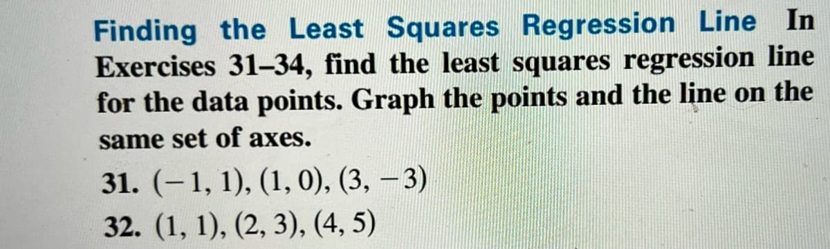 Finding the Least Squares Regression Line In
Exercises 31-34, find the least squares regression line
for the data points. Graph the points and the line on the
same set of axes.
31. (-1, 1), (1, 0), (3, 3)
32. (1, 1), (2, 3), (4, 5)