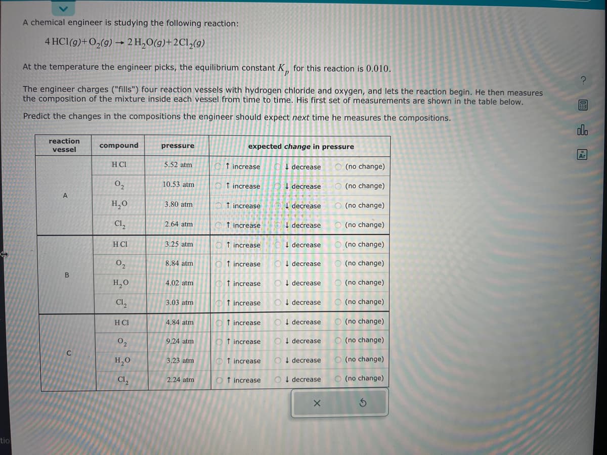 tio
A chemical engineer is studying the following reaction:
4 HCl(g) + O₂(g) → 2 H₂O(g)+2Cl₂(g)
At the temperature the engineer picks, the equilibrium constant K for this reaction is 0.010.
The engineer charges ("fills") four reaction vessels with hydrogen chloride and oxygen, and lets the reaction begin. He then measures
the composition of the mixture inside each vessel from time to time. His first set of measurements are shown in the table below.
Predict the changes in the compositions the engineer should expect next time he measures the compositions.
reaction
vessel
A
B
C
compound
H CI
0₂
H₂O
Cl₂
H Cl
0₂
H₂O
Cl₂
H CI
0₂
H₂O
Cl₂
pressure
5.52 atm
10.53 atm
3.80 atm
2.64 atm
3.25 atm
8.84 atm
4.02 atm
3.03 atm
4.84 atm
9.24 atm
3.23 atm
2.24 atm
expected change in pressure
Ot increase
Ot increase
Ot increase
Ot increase
Ot increase
Ot increase
Ot increase
↑ increase
Of increase
Ot increase
1 increase
Ot increase
decrease
decrease
decrease
decrease
O decrease
↓
O decrease
O decrease
O↓ decrease
O decrease
O decrease
O decrease
O decrease
X
(no change)
(no change)
O (no change)
O(no change)
(no change)
O(no change)
(no change)
(no change)
(no change)
O(no change)
O(no change)
O(no change)
Ś
?
圖
olo
Ar