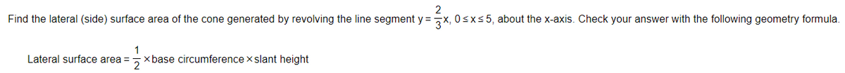 2
Find the lateral (side) surface area of the cone generated by revolving the line segment y = ,X, 0sxs5, about the x-axis. Check your answer with the following geometry formula.
1
xbase circumference x slant height
Lateral surface area =
