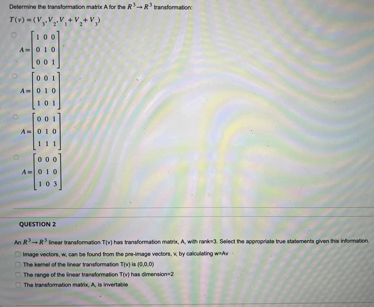 Determine the transformation matrix A for the R3 R³ transformation:
T(v) = (V 3₁ V₂ V₁ + V₂ + V3)
3' 2' 1
[100
A = 0 1 0
001
001
A = 0 1 0
101
001
A = 0 1 0
000
A = 0 1 0
103
QUESTION 2
An R³ R³ linear transformation T(v) has transformation matrix, A, with rank-3. Select the appropriate true statements given this information.
Image vectors, w, can be found from the pre-image vectors, v, by calculating w=Av
The kernel of the linear transformation T(v) is (0,0,0)
The range of the linear transformation T(v) has dimension=2
The transformation matrix, A, is invertable