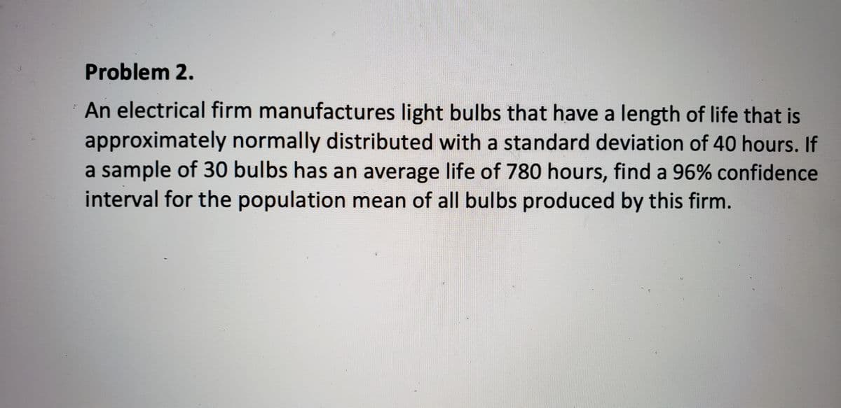 **Problem 2.**

An electrical firm manufactures light bulbs that have a length of life that is approximately normally distributed with a standard deviation of 40 hours. If a sample of 30 bulbs has an average life of 780 hours, find a 96% confidence interval for the population mean of all bulbs produced by this firm.

**Solution:**

To find a 96% confidence interval for the population mean, we use the formula for the confidence interval of the mean when the population standard deviation is known:

\[ \bar{X} \pm Z \left( \frac{\sigma}{\sqrt{n}} \right) \]

Where:
- \(\bar{X}\) is the sample mean
- \(Z\) is the Z-value from the standard normal distribution corresponding to the desired confidence level
- \(\sigma\) is the population standard deviation
- \(n\) is the sample size

Given:
- Sample mean (\(\bar{X}\)) = 780 hours
- Population standard deviation (\(\sigma\)) = 40 hours
- Sample size (\(n\)) = 30
- Confidence level = 96%

First, we need to find the Z-value for a 96% confidence level. The 96% confidence level corresponds to a Z-value of approximately 2.05 (You can find this value in standard Z-tables or using software/tools for more accuracy).

Now, we calculate the margin of error:

\[ \text{Margin of Error} = Z \left( \frac{\sigma}{\sqrt{n}} \right) = 2.05 \left( \frac{40}{\sqrt{30}} \right) \approx 14.97 \]

Next, we calculate the confidence interval:

\[ \text{Confidence Interval} = \bar{X} \pm \text{Margin of Error} \]
\[ \text{Confidence Interval} = 780 \pm 14.97 \]

Therefore, the 96% confidence interval for the population mean is:

\[ 780 - 14.97 \leq \mu \leq 780 + 14.97 \]
\[ 765.03 \leq \mu \leq 794.97 \]

So, we are 96% confident that the population mean life of all light bulbs produced by this firm is between 765.03 hours and 794.97 hours.