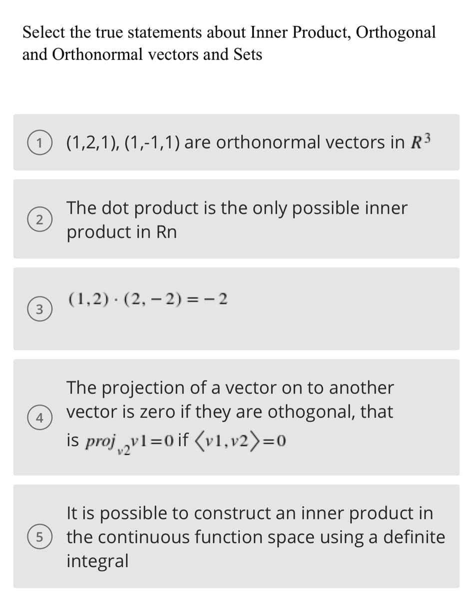 Select the true statements about Inner Product, Orthogonal
and Orthonormal vectors and Sets
2
3
4
5
(1,2,1), (1,-1,1) are orthonormal vectors in R³
The dot product is the only possible inner
product in Rn
(1,2) (2,-2)=-2
The projection of a vector on to another
vector is zero if they are othogonal, that
is proj2v1=0 if (v1,v2)=0
It is possible to construct an inner product in
the continuous function space using a definite
integral