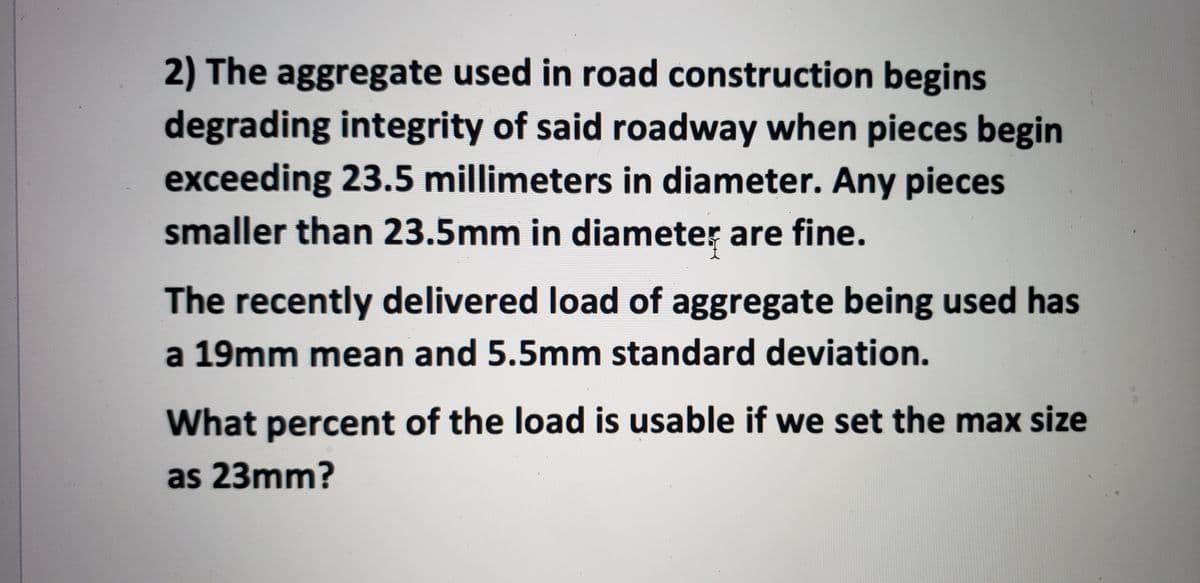 ### Understanding Aggregate Size in Road Construction

---

#### Problem Statement:

The aggregate used in road construction begins to degrade the integrity of the roadway when pieces exceed 23.5 millimeters in diameter. Any pieces smaller than 23.5 millimeters in diameter are considered acceptable.

The recently delivered load of aggregate has a mean size of 19 millimeters and a standard deviation of 5.5 millimeters.

> **Question:**
> What percent of the load is usable if we set the maximum allowable size as 23 millimeters?

---

To determine the usable percentage of the aggregate load, we will need to use the principles of normal distribution. 

### Steps to Solve the Problem:

1. **Identify the Given Data:**
   - Mean (μ) = 19 mm
   - Standard Deviation (σ) = 5.5 mm
   - Maximum allowable size = 23 mm

2. **Calculate the Z-Score:**
   The Z-score is a measure of how many standard deviations an element is from the mean. It is calculated as follows:
   
   \[
   Z = \frac{X - \mu}{\sigma}
   \]

   where \( X \) is the maximum allowable size (23 mm in our case).

3. **Substitute the Values:**
   \[
   Z = \frac{23 - 19}{5.5} = \frac{4}{5.5} \approx 0.727
   \]

4. **Use the Z-Score to Find the Probability:**
   Using the Z-table or normal distribution calculator, find the cumulative probability corresponding to the Z-score (0.727). 

5. **Interpret the Result:**
   The cumulative probability represents the proportion of the aggregate size that is within the acceptable range (i.e., less than or equal to 23 mm).

---

### Solution:

After calculating the Z-score:
- Z = 0.727

Looking up the Z-score in the Z-table gives a probability approximately equal to 0.7666.

This means:

- About 76.66% of the aggregate load is usable if we set the maximum size at 23 millimeters.

**Conclusion:**

In this scenario, approximately 76.66% of the recently delivered aggregate load falls within the acceptable size range for road construction.