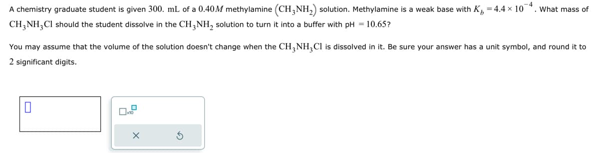 A chemistry graduate student is given 300. mL of a 0.40M methylamine (CH3NH₂) solution. Methylamine is a weak base with K₂ =4.4 × 10¯4. What mass of
CH3NH₂Cl should the student dissolve in the CH3NH₂ solution to turn it into a buffer with pH = 10.65?
You may assume that the volume of the solution doesn't change when the CH3NH₂Cl is dissolved in it. Be sure your answer has a unit symbol, and round it to
2 significant digits.
0
X